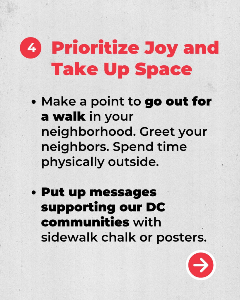4. Prioritize Joy and Take up Space.
Make a point to go out for a walk in your neighborhood. Greet your neighbors. Spend time physically outside. 
Put up messages supporting our DC communities with sidewalk chalk or posters. 
